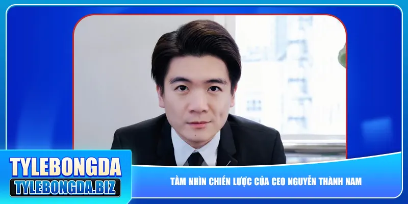 Tầm nhìn chiến lược của CEO Nguyễn Thành Nam